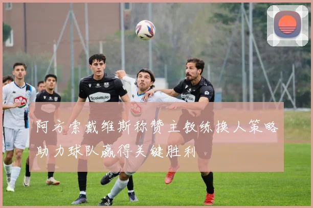 阿方索戴维斯称赞主教练换人策略助力球队赢得关键胜利