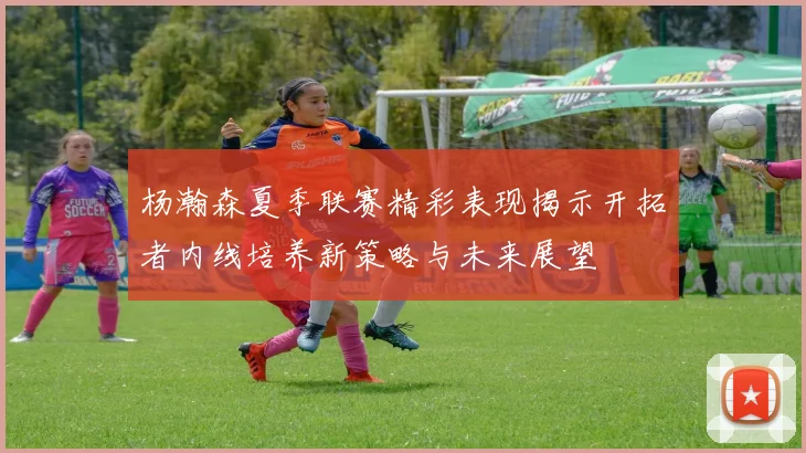 杨瀚森夏季联赛精彩表现揭示开拓者内线培养新策略与未来展望
