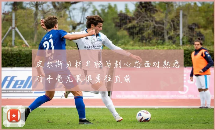皮尔斯分析年轻马刺心态面对熟悉对手毫无畏惧勇往直前