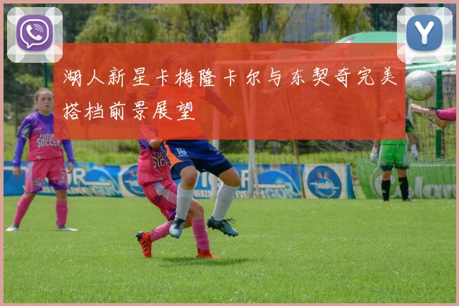 湖人新星卡梅隆卡尔与东契奇完美搭档前景展望