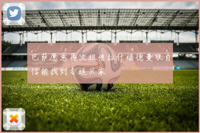 巴萨愿意再次租借拉什福德曼联自信能找到合适买家