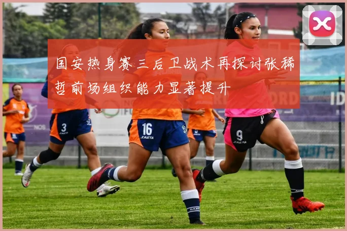 国安热身赛三后卫战术再探讨张稀哲前场组织能力显著提升
