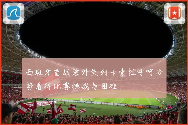 西班牙首战意外失利卡索拉呼吁冷静看待比赛挑战与困难