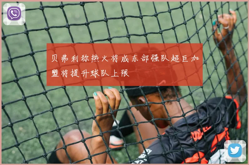 贝弗利称热火将成东部强队超巨加盟将提升球队上限