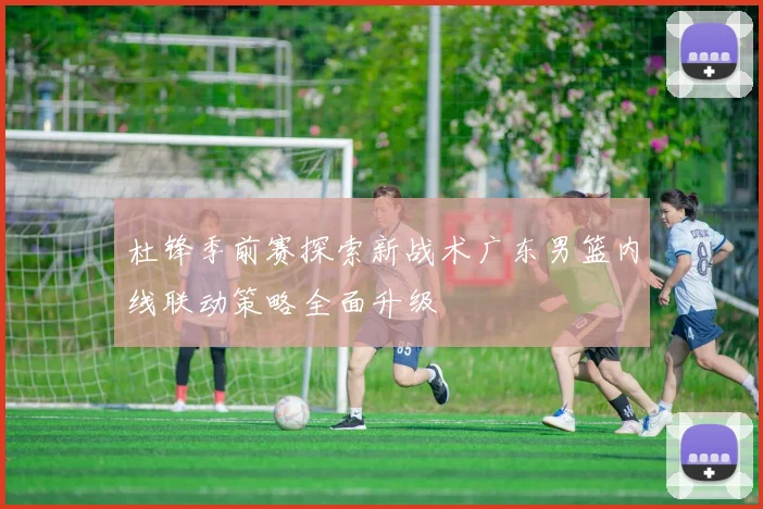 杜锋季前赛探索新战术广东男篮内线联动策略全面升级
