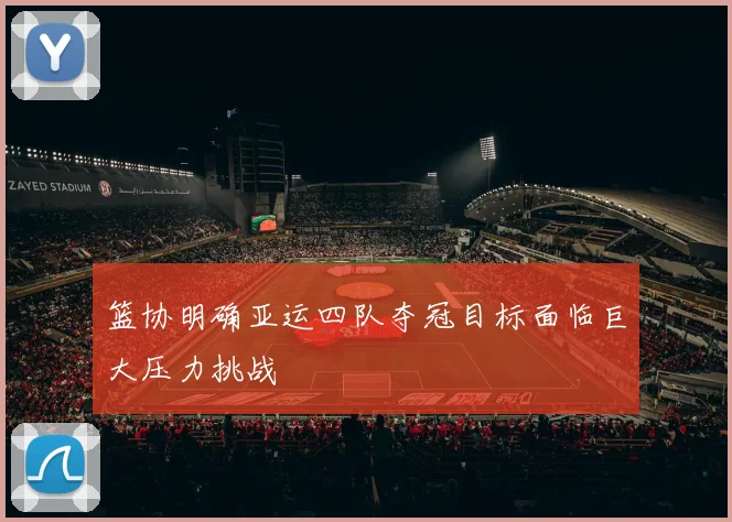 篮协明确亚运四队夺冠目标面临巨大压力挑战