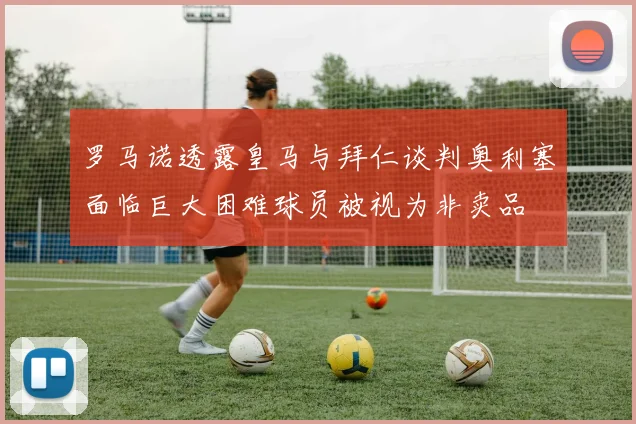 罗马诺透露皇马与拜仁谈判奥利塞面临巨大困难球员被视为非卖品