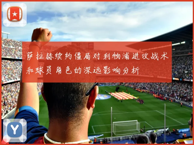 萨拉赫续约僵局对利物浦进攻战术和球员角色的深远影响分析
